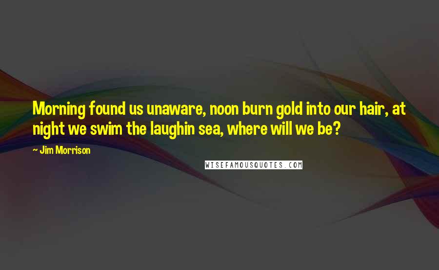 Jim Morrison Quotes: Morning found us unaware, noon burn gold into our hair, at night we swim the laughin sea, where will we be?