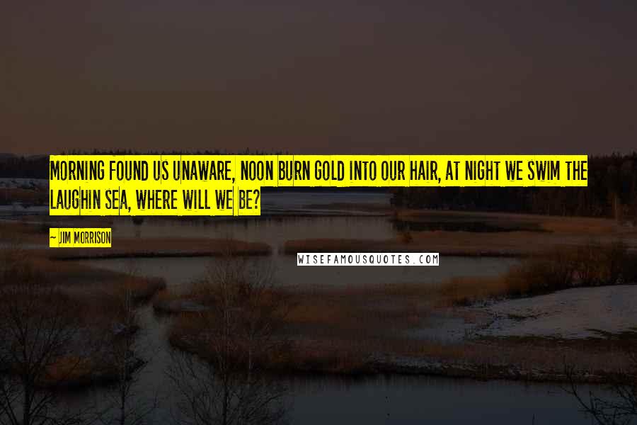 Jim Morrison Quotes: Morning found us unaware, noon burn gold into our hair, at night we swim the laughin sea, where will we be?