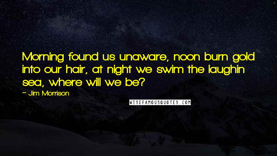 Jim Morrison Quotes: Morning found us unaware, noon burn gold into our hair, at night we swim the laughin sea, where will we be?