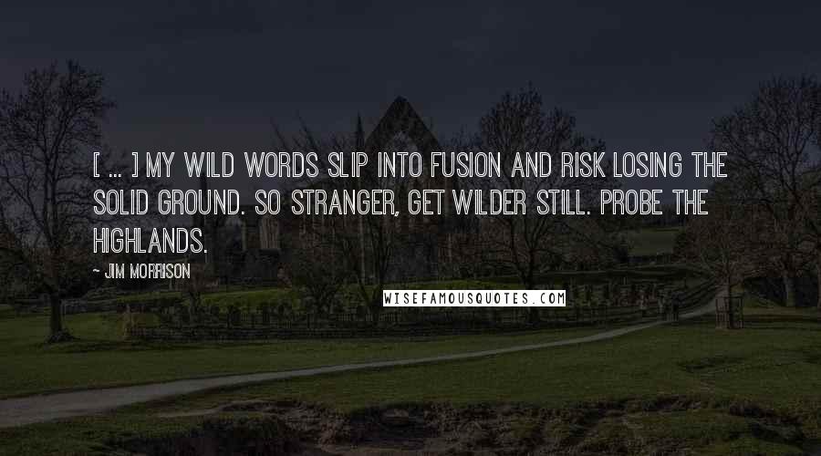 Jim Morrison Quotes: [ ... ] My wild words slip into fusion and risk losing the solid ground. So stranger, get wilder still. Probe the highlands.