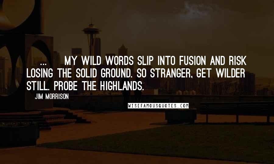Jim Morrison Quotes: [ ... ] My wild words slip into fusion and risk losing the solid ground. So stranger, get wilder still. Probe the highlands.
