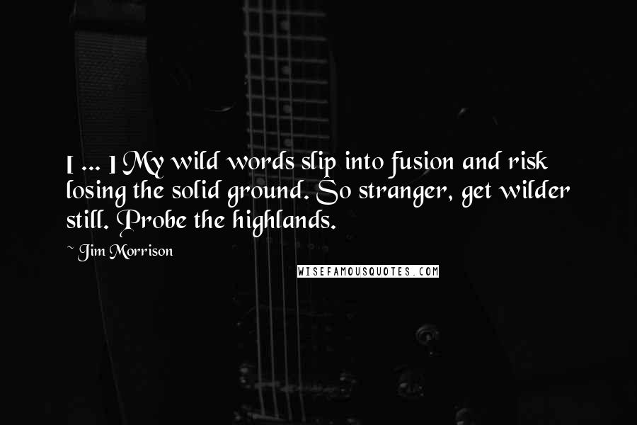 Jim Morrison Quotes: [ ... ] My wild words slip into fusion and risk losing the solid ground. So stranger, get wilder still. Probe the highlands.