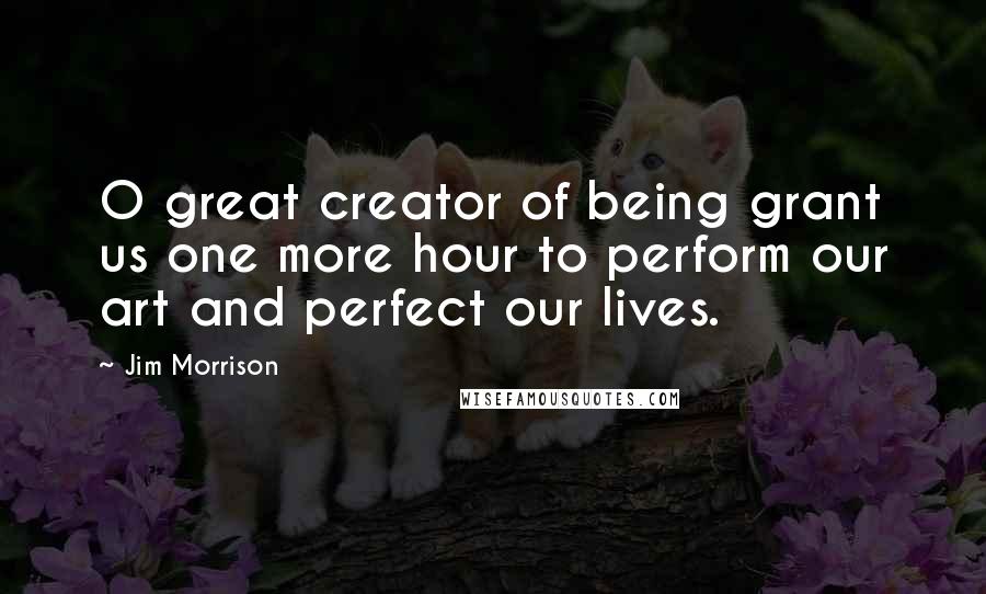 Jim Morrison Quotes: O great creator of being grant us one more hour to perform our art and perfect our lives.