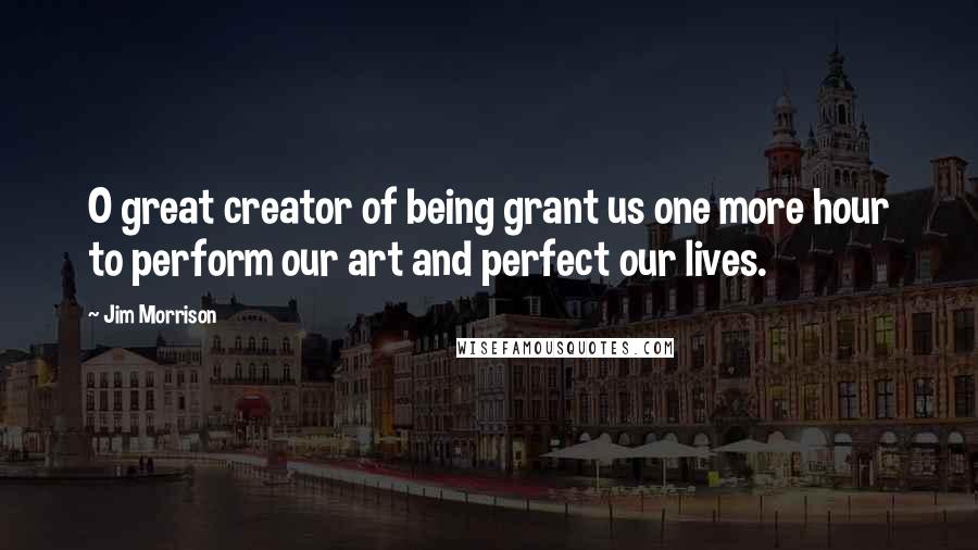 Jim Morrison Quotes: O great creator of being grant us one more hour to perform our art and perfect our lives.