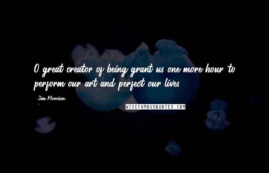 Jim Morrison Quotes: O great creator of being grant us one more hour to perform our art and perfect our lives.