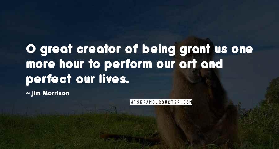 Jim Morrison Quotes: O great creator of being grant us one more hour to perform our art and perfect our lives.