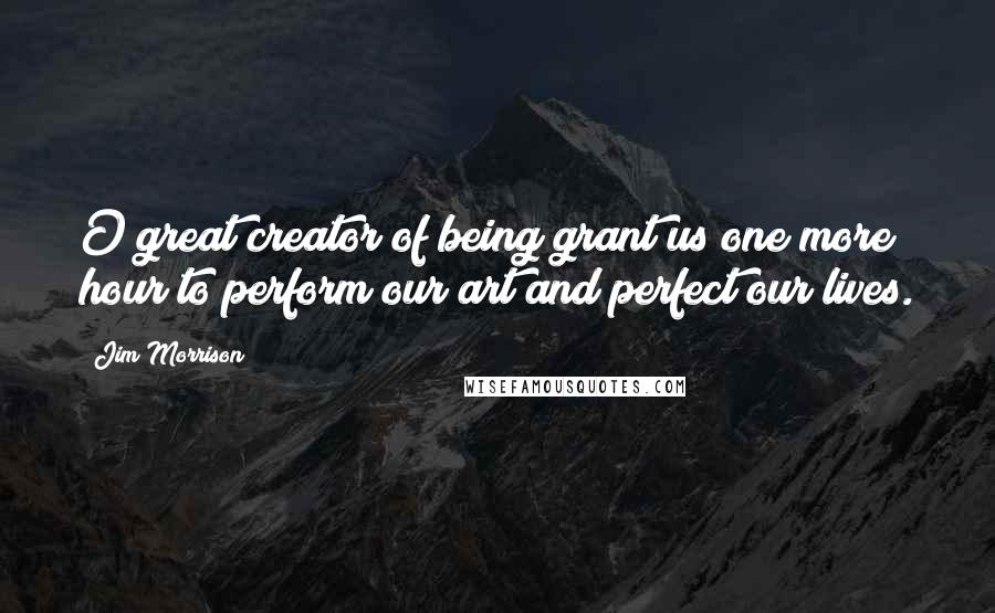 Jim Morrison Quotes: O great creator of being grant us one more hour to perform our art and perfect our lives.