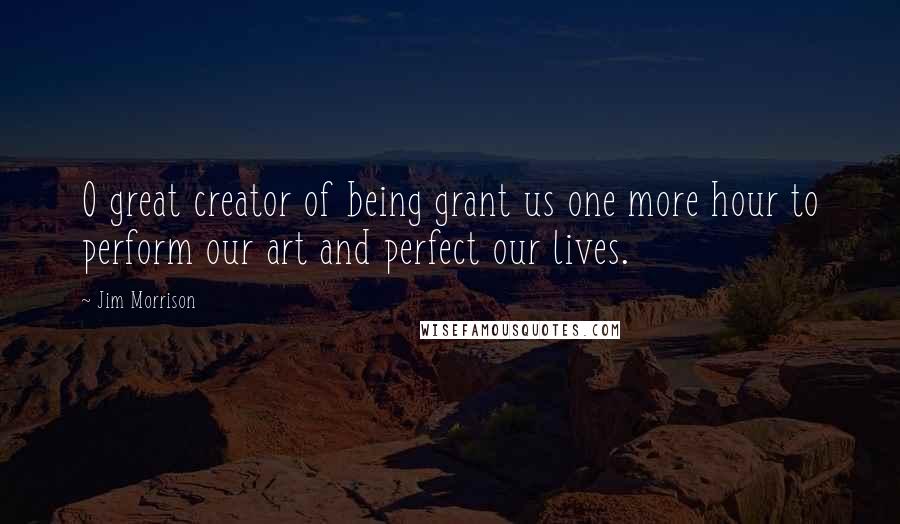 Jim Morrison Quotes: O great creator of being grant us one more hour to perform our art and perfect our lives.