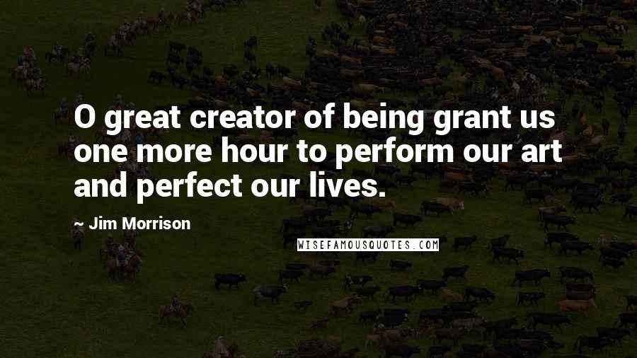 Jim Morrison Quotes: O great creator of being grant us one more hour to perform our art and perfect our lives.