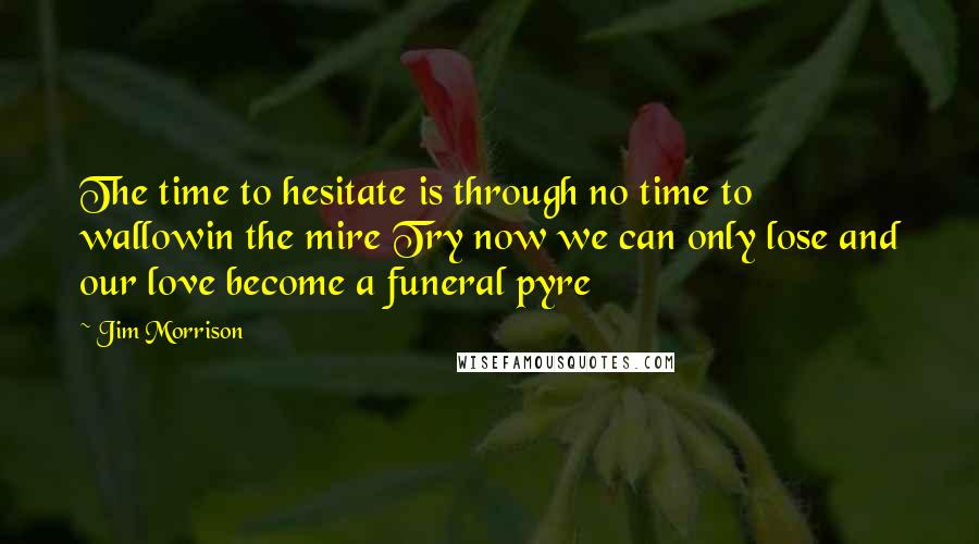 Jim Morrison Quotes: The time to hesitate is through no time to wallowin the mire Try now we can only lose and our love become a funeral pyre