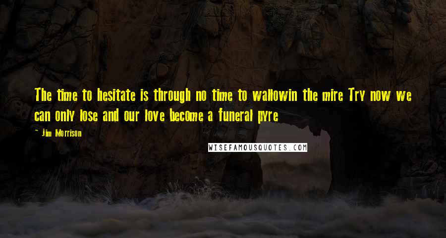 Jim Morrison Quotes: The time to hesitate is through no time to wallowin the mire Try now we can only lose and our love become a funeral pyre