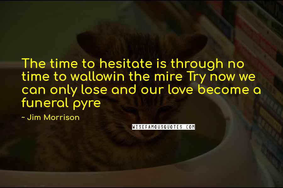 Jim Morrison Quotes: The time to hesitate is through no time to wallowin the mire Try now we can only lose and our love become a funeral pyre