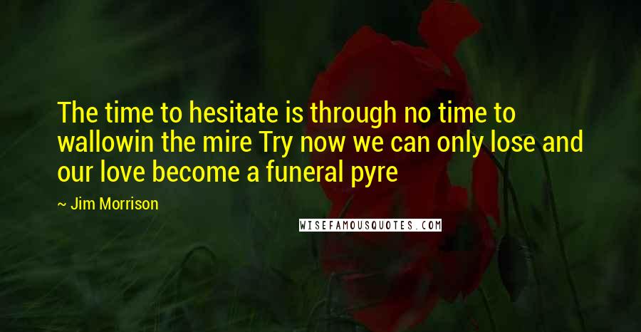 Jim Morrison Quotes: The time to hesitate is through no time to wallowin the mire Try now we can only lose and our love become a funeral pyre