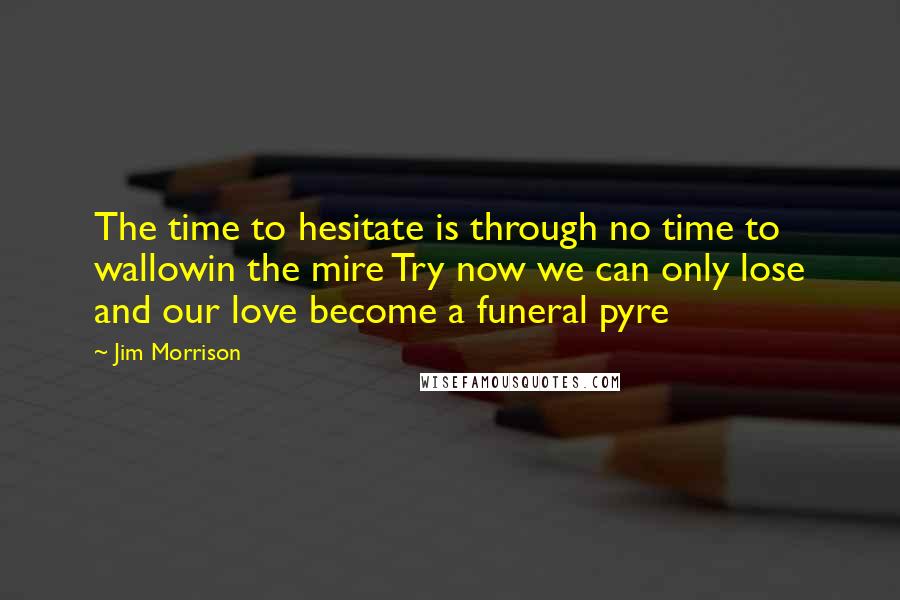 Jim Morrison Quotes: The time to hesitate is through no time to wallowin the mire Try now we can only lose and our love become a funeral pyre