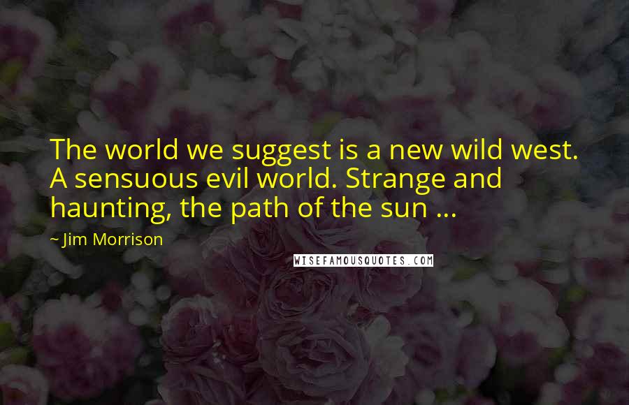 Jim Morrison Quotes: The world we suggest is a new wild west. A sensuous evil world. Strange and haunting, the path of the sun ...