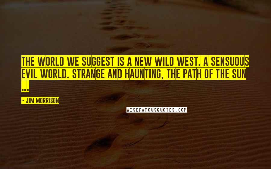 Jim Morrison Quotes: The world we suggest is a new wild west. A sensuous evil world. Strange and haunting, the path of the sun ...