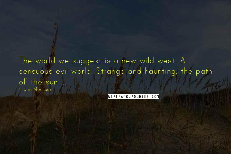 Jim Morrison Quotes: The world we suggest is a new wild west. A sensuous evil world. Strange and haunting, the path of the sun ...