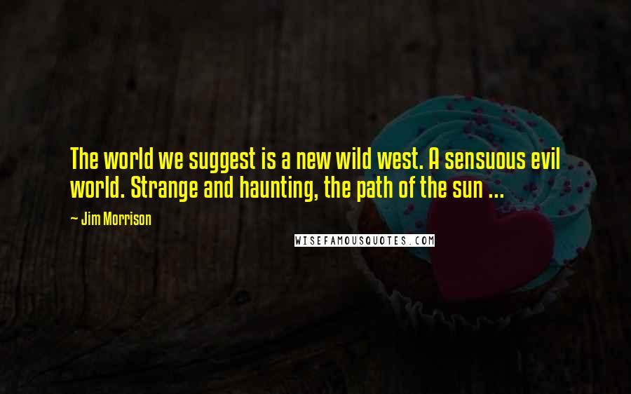 Jim Morrison Quotes: The world we suggest is a new wild west. A sensuous evil world. Strange and haunting, the path of the sun ...