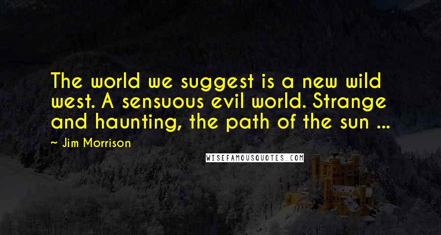 Jim Morrison Quotes: The world we suggest is a new wild west. A sensuous evil world. Strange and haunting, the path of the sun ...