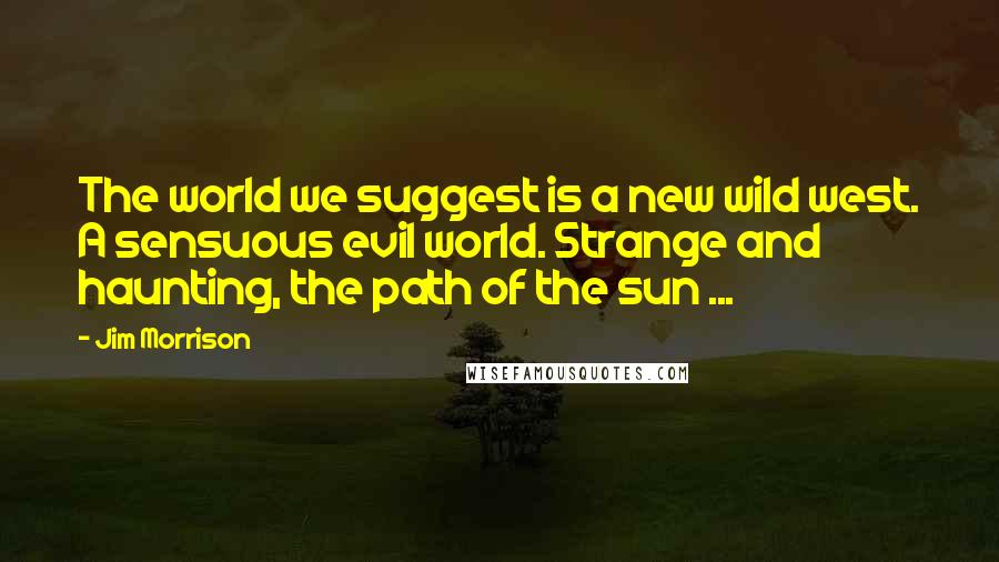 Jim Morrison Quotes: The world we suggest is a new wild west. A sensuous evil world. Strange and haunting, the path of the sun ...