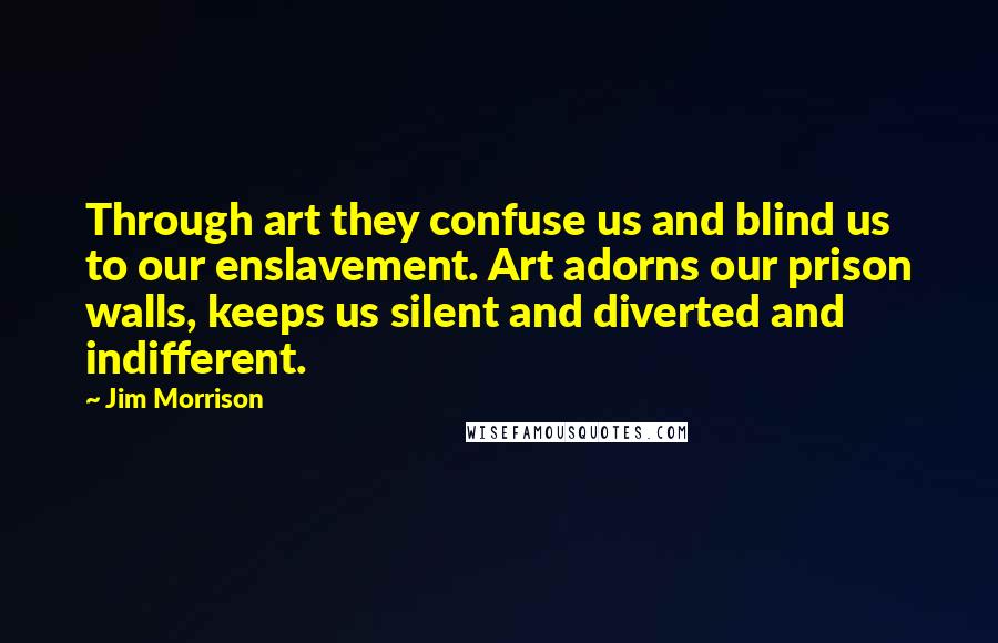 Jim Morrison Quotes: Through art they confuse us and blind us to our enslavement. Art adorns our prison walls, keeps us silent and diverted and indifferent.