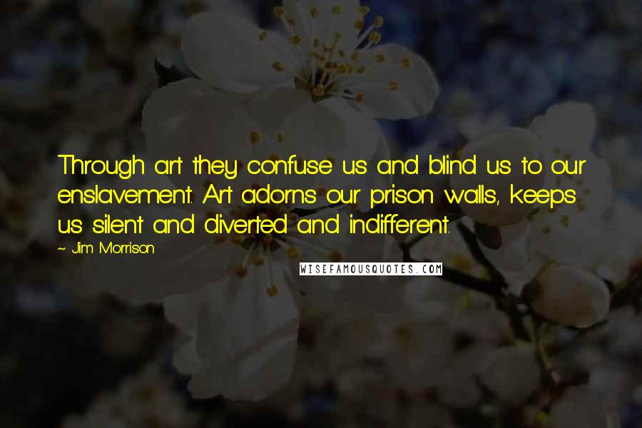 Jim Morrison Quotes: Through art they confuse us and blind us to our enslavement. Art adorns our prison walls, keeps us silent and diverted and indifferent.