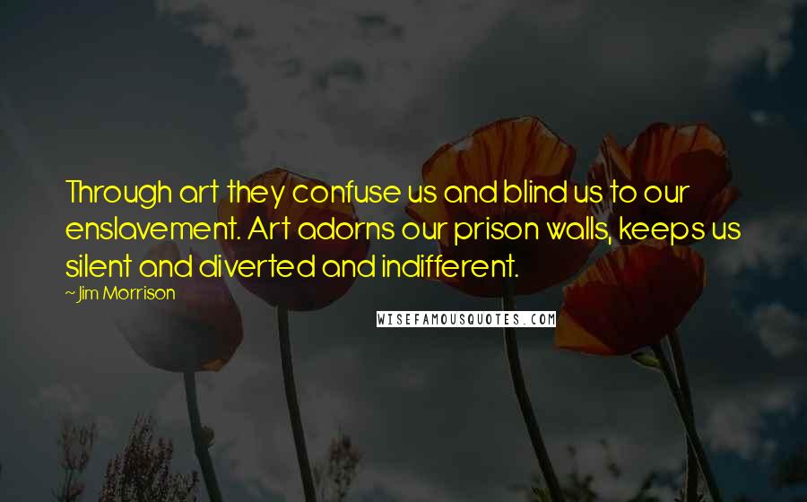 Jim Morrison Quotes: Through art they confuse us and blind us to our enslavement. Art adorns our prison walls, keeps us silent and diverted and indifferent.