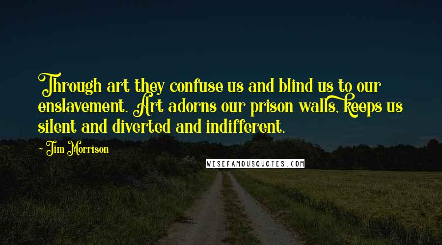 Jim Morrison Quotes: Through art they confuse us and blind us to our enslavement. Art adorns our prison walls, keeps us silent and diverted and indifferent.