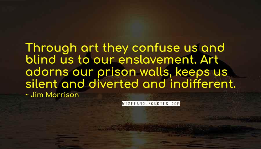 Jim Morrison Quotes: Through art they confuse us and blind us to our enslavement. Art adorns our prison walls, keeps us silent and diverted and indifferent.