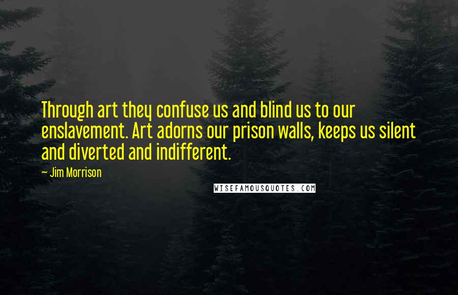 Jim Morrison Quotes: Through art they confuse us and blind us to our enslavement. Art adorns our prison walls, keeps us silent and diverted and indifferent.