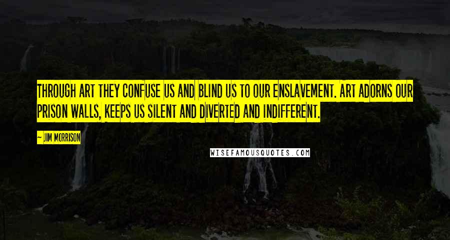 Jim Morrison Quotes: Through art they confuse us and blind us to our enslavement. Art adorns our prison walls, keeps us silent and diverted and indifferent.