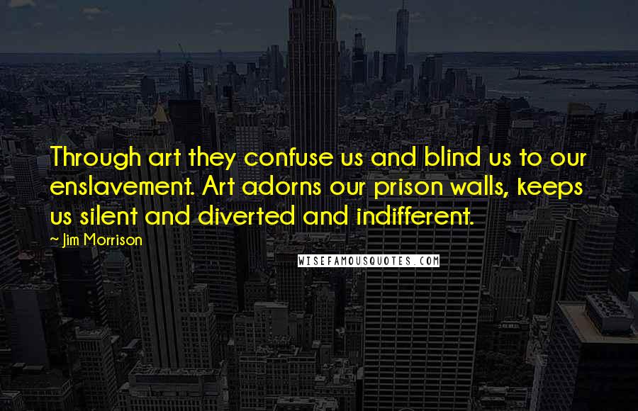 Jim Morrison Quotes: Through art they confuse us and blind us to our enslavement. Art adorns our prison walls, keeps us silent and diverted and indifferent.