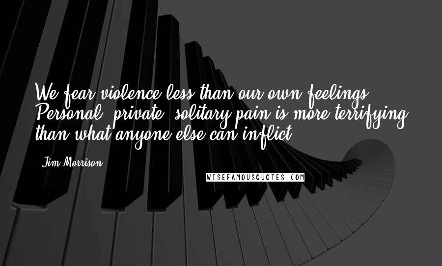 Jim Morrison Quotes: We fear violence less than our own feelings. Personal, private, solitary pain is more terrifying than what anyone else can inflict.