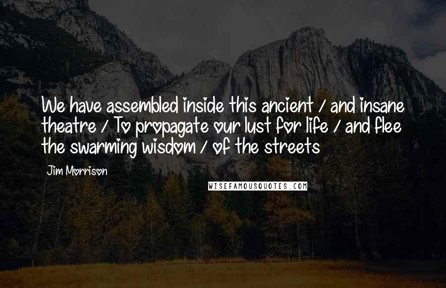 Jim Morrison Quotes: We have assembled inside this ancient / and insane theatre / To propagate our lust for life / and flee the swarming wisdom / of the streets