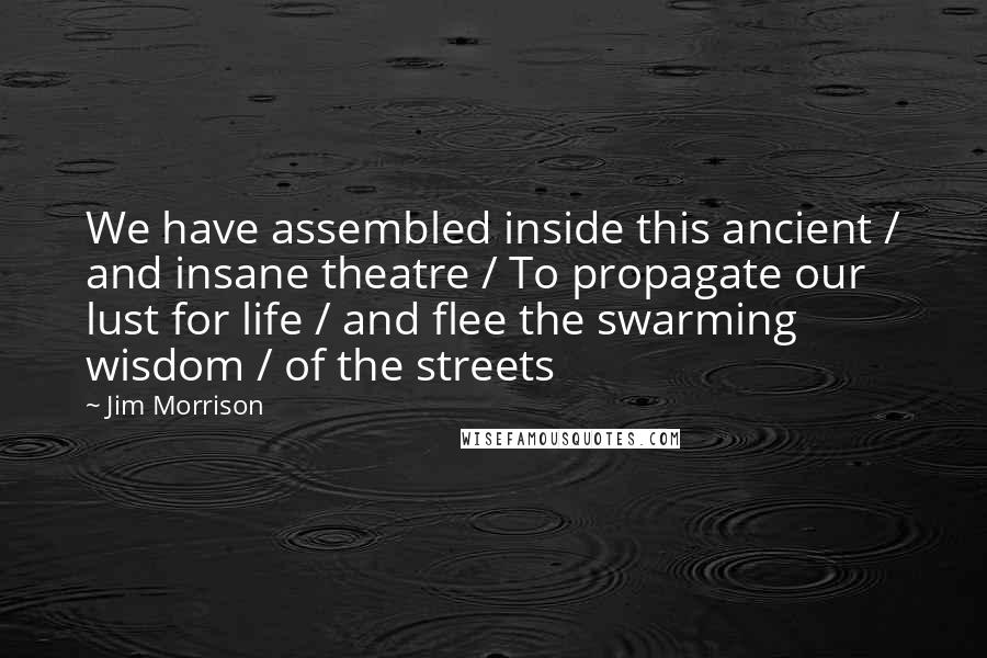 Jim Morrison Quotes: We have assembled inside this ancient / and insane theatre / To propagate our lust for life / and flee the swarming wisdom / of the streets