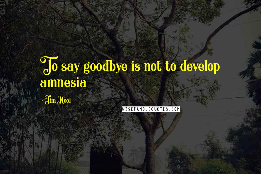 Jim Noel Quotes: To say goodbye is not to develop amnesia