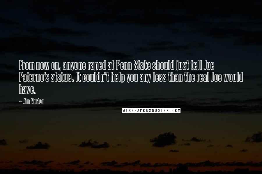 Jim Norton Quotes: From now on, anyone raped at Penn State should just tell Joe Paterno's statue. It couldn't help you any less than the real Joe would have.
