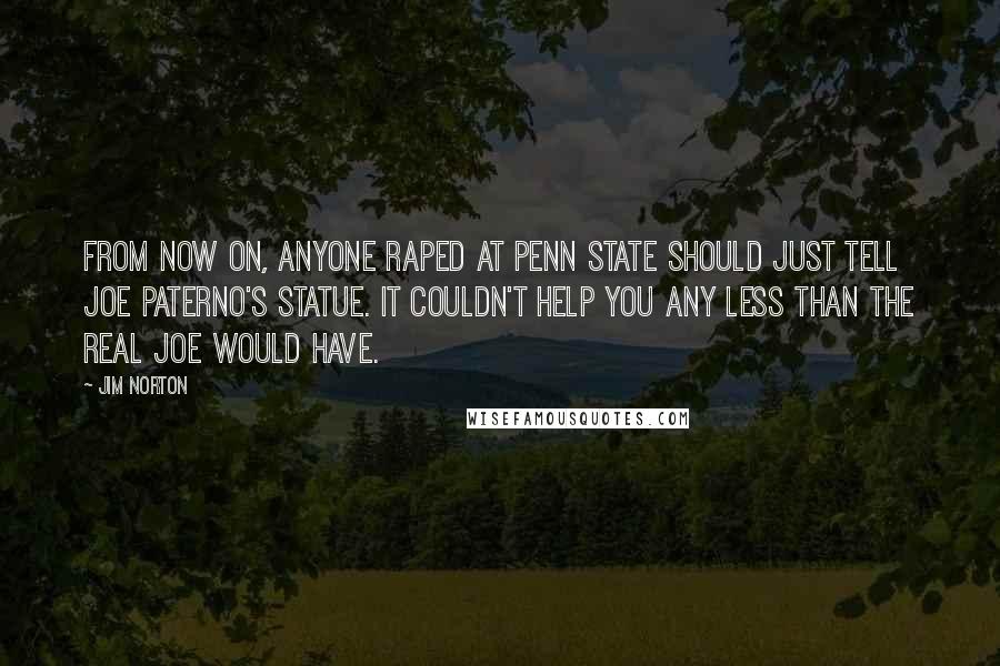 Jim Norton Quotes: From now on, anyone raped at Penn State should just tell Joe Paterno's statue. It couldn't help you any less than the real Joe would have.