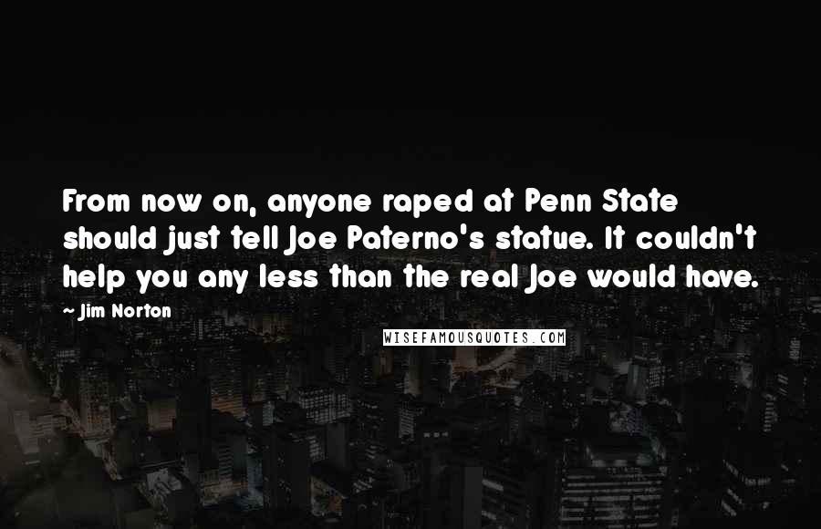 Jim Norton Quotes: From now on, anyone raped at Penn State should just tell Joe Paterno's statue. It couldn't help you any less than the real Joe would have.