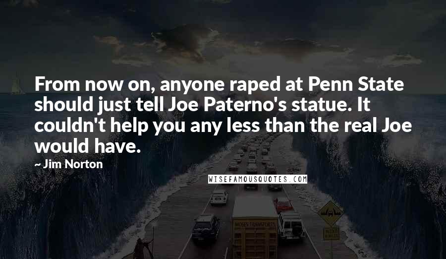 Jim Norton Quotes: From now on, anyone raped at Penn State should just tell Joe Paterno's statue. It couldn't help you any less than the real Joe would have.