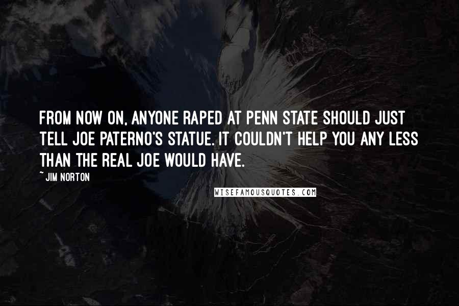 Jim Norton Quotes: From now on, anyone raped at Penn State should just tell Joe Paterno's statue. It couldn't help you any less than the real Joe would have.