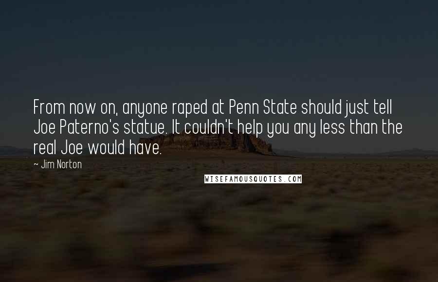 Jim Norton Quotes: From now on, anyone raped at Penn State should just tell Joe Paterno's statue. It couldn't help you any less than the real Joe would have.