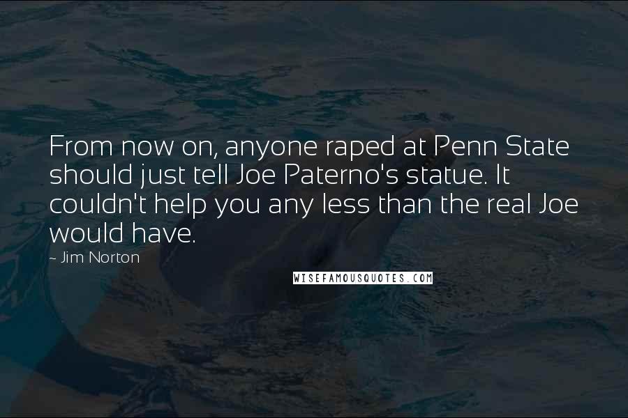 Jim Norton Quotes: From now on, anyone raped at Penn State should just tell Joe Paterno's statue. It couldn't help you any less than the real Joe would have.