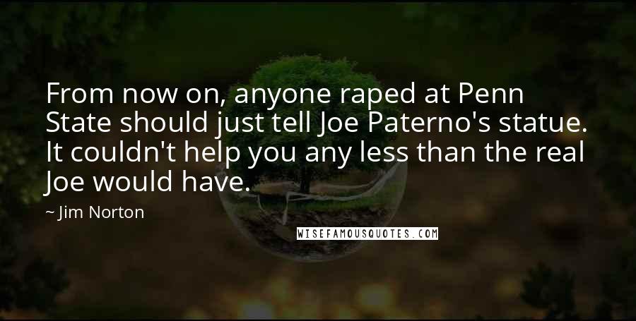 Jim Norton Quotes: From now on, anyone raped at Penn State should just tell Joe Paterno's statue. It couldn't help you any less than the real Joe would have.