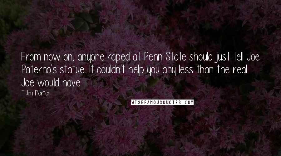 Jim Norton Quotes: From now on, anyone raped at Penn State should just tell Joe Paterno's statue. It couldn't help you any less than the real Joe would have.