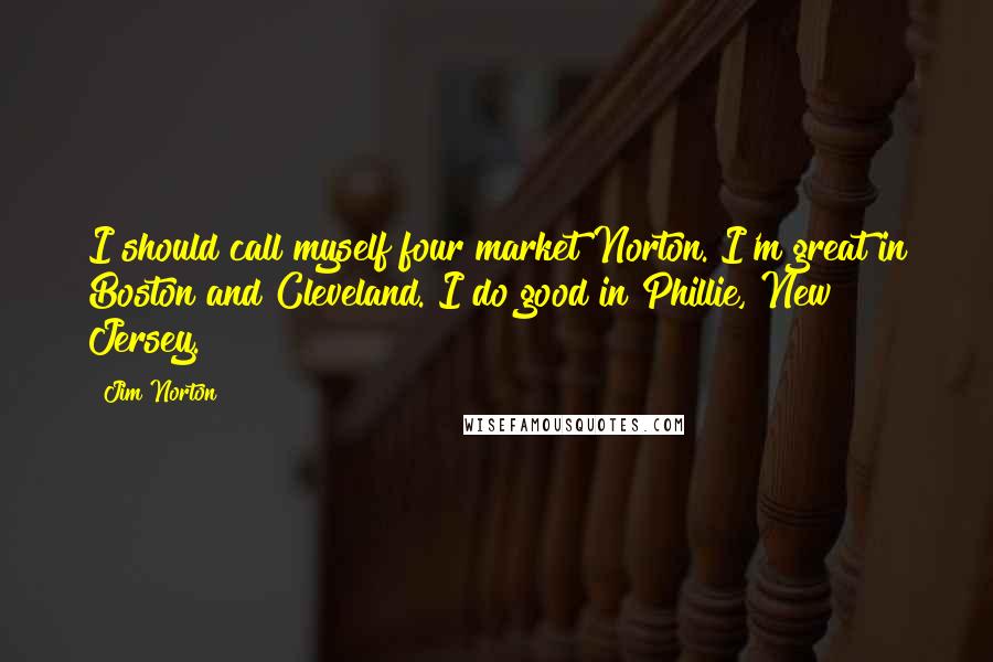 Jim Norton Quotes: I should call myself four market Norton. I'm great in Boston and Cleveland. I do good in Phillie, New Jersey.