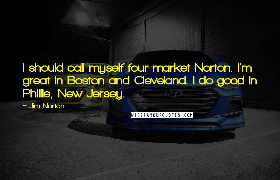Jim Norton Quotes: I should call myself four market Norton. I'm great in Boston and Cleveland. I do good in Phillie, New Jersey.
