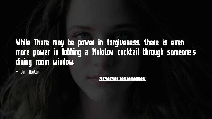 Jim Norton Quotes: While There may be power in forgiveness, there is even more power in lobbing a Molotov cocktail through someone's dining room window.