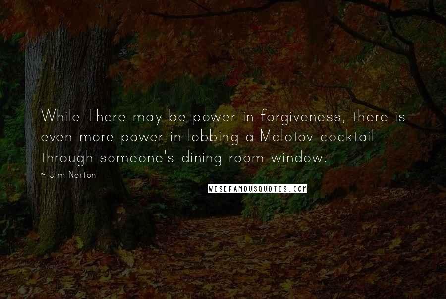 Jim Norton Quotes: While There may be power in forgiveness, there is even more power in lobbing a Molotov cocktail through someone's dining room window.