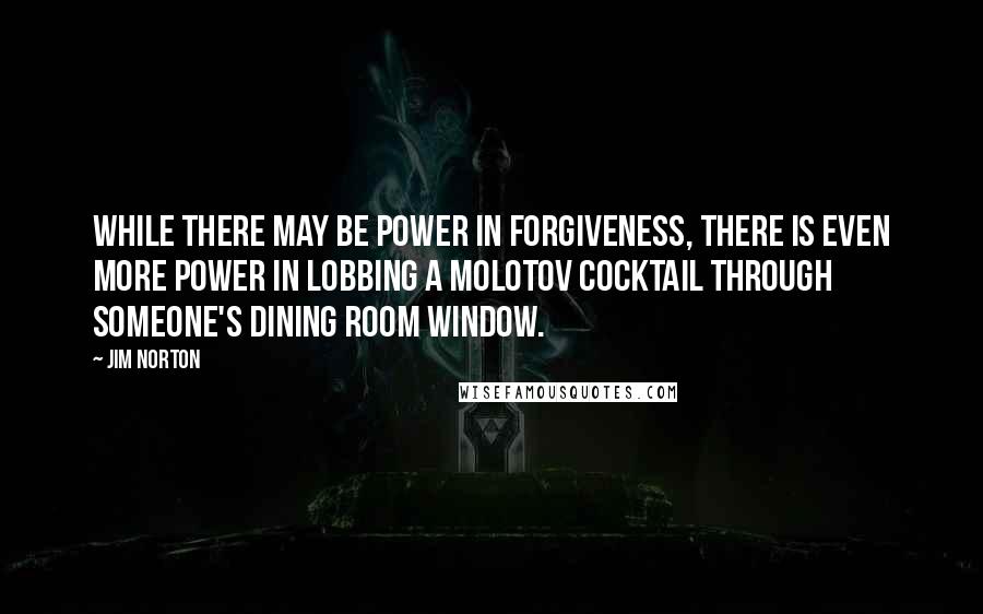 Jim Norton Quotes: While There may be power in forgiveness, there is even more power in lobbing a Molotov cocktail through someone's dining room window.